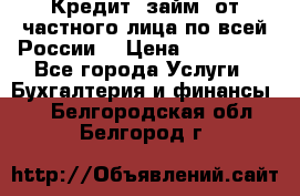 Кредит (займ) от частного лица по всей России  › Цена ­ 400 000 - Все города Услуги » Бухгалтерия и финансы   . Белгородская обл.,Белгород г.